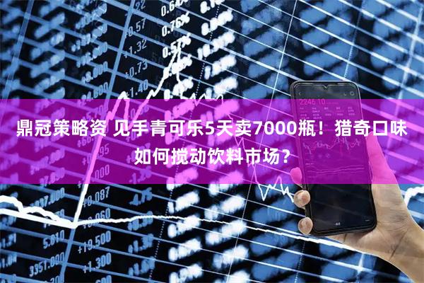鼎冠策略资 见手青可乐5天卖7000瓶！猎奇口味如何搅动饮料市场？
