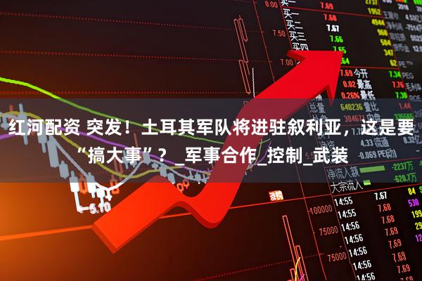 红河配资 突发！土耳其军队将进驻叙利亚，这是要“搞大事”？_军事合作_控制_武装