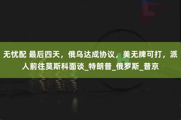 无忧配 最后四天，俄乌达成协议，美无牌可打，派人前往莫斯科面谈_特朗普_俄罗斯_普京