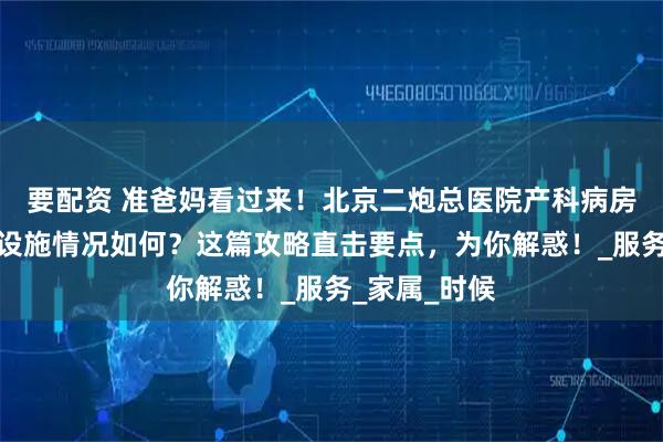 要配资 准爸妈看过来！北京二炮总医院产科病房的整洁度、设施情况如何？这篇攻略直击要点，为你解惑！_服务_家属_时候
