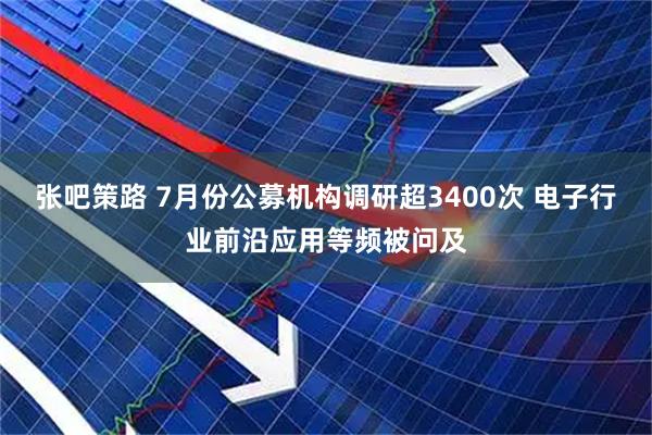 张吧策路 7月份公募机构调研超3400次 电子行业前沿应用等频被问及