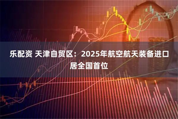 乐配资 天津自贸区：2025年航空航天装备进口居全国首位