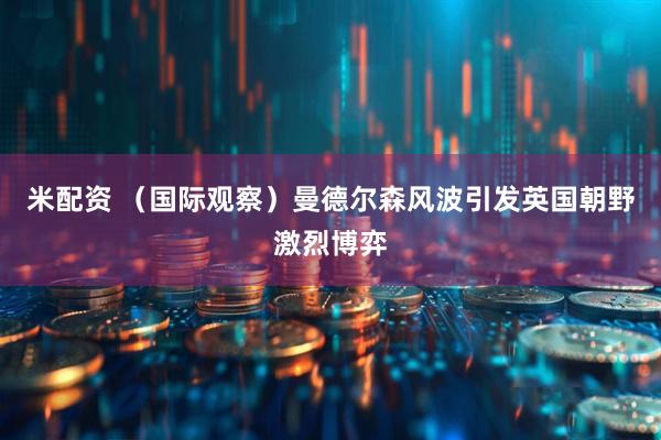 米配资 （国际观察）曼德尔森风波引发英国朝野激烈博弈