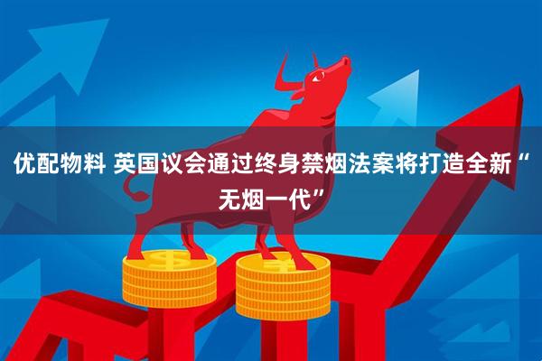 优配物料 英国议会通过终身禁烟法案将打造全新“无烟一代”