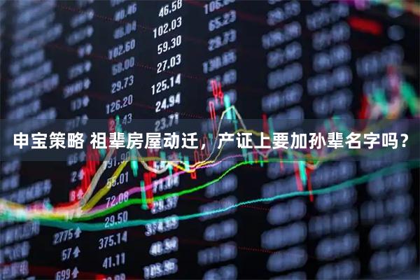 申宝策略 祖辈房屋动迁，产证上要加孙辈名字吗？