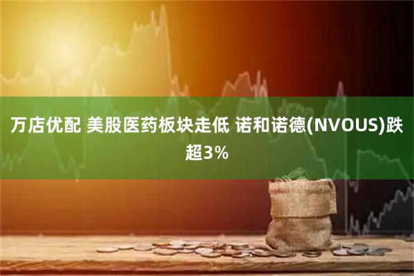 万店优配 美股医药板块走低 诺和诺德(NVOUS)跌超3%