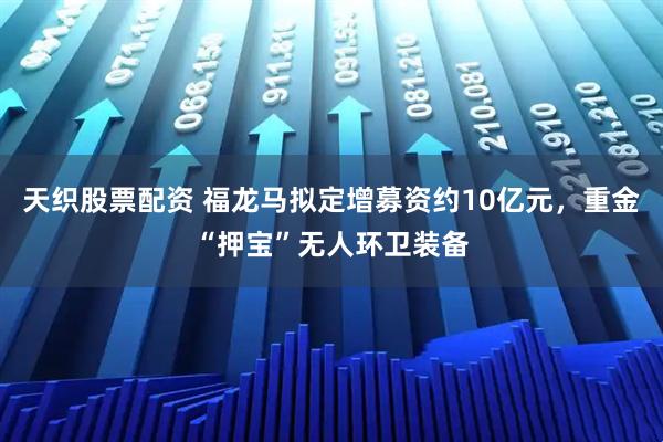天织股票配资 福龙马拟定增募资约10亿元，重金“押宝”无人环卫装备