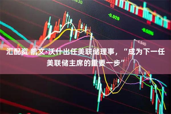 汇配资 凯文·沃什出任美联储理事，“成为下一任美联储主席的重要一步”