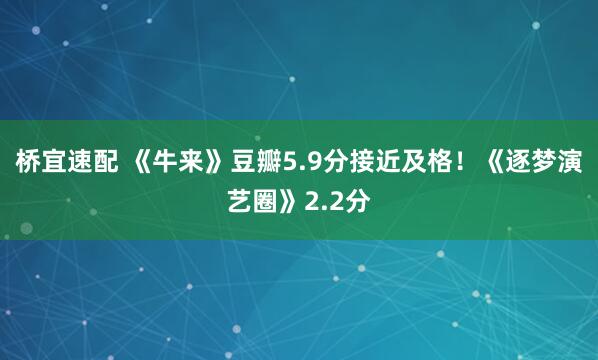 桥宜速配 《牛来》豆瓣5.9分接近及格！《逐梦演艺圈》2.2分