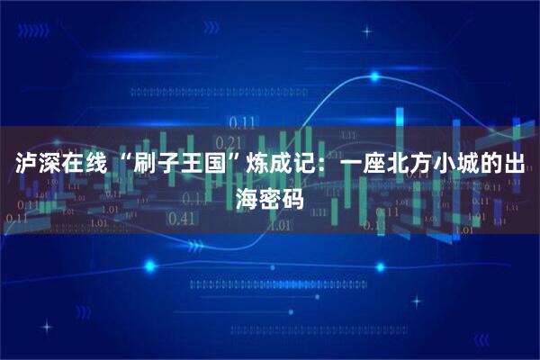 泸深在线 “刷子王国”炼成记:一座北方小城的出海密码