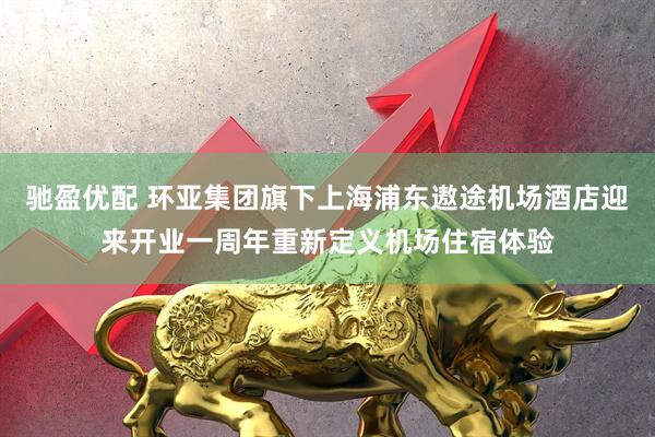 驰盈优配 环亚集团旗下上海浦东遨途机场酒店迎来开业一周年重新定义机场住宿体验